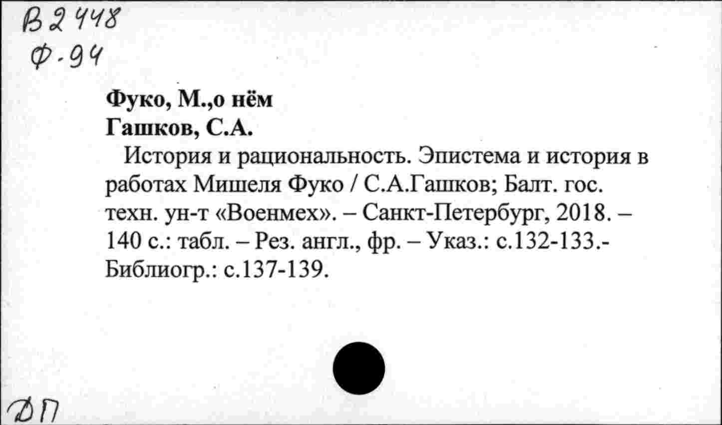 ﻿из т
Фуко, М.,о нём
Пашков, С.А.
История и рациональность. Эпистема и история в работах Мишеля Фуко / С.А.Гашков; Балт. гос. техн, ун-т «Военмех». - Санкт-Петербург, 2018. -140 с.: табл. - Рез. англ., фр. - Указ.: с.132-133.-Библиогр.: с. 137-139.